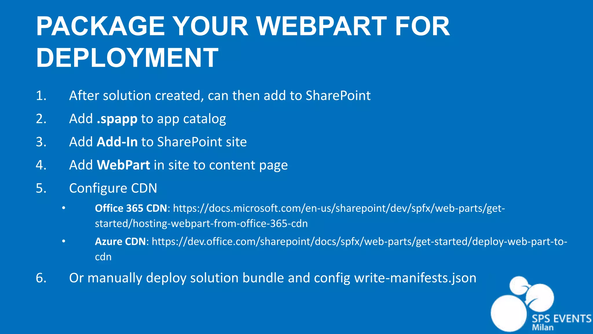 PACKAGE YOUR WEBPART FOR DEPLOYMENT 1. After solution created, can then add to SharePoint 2. Add .spapp to app catalog 3. Add Add-In to SharePoint site 4. Add WebPart in site to content page 5. Configure CDN • Office 365 CDN: https://docs.microsoft.com/en-us/sharepoint/dev/spfx/web-parts/get- started/hosting-webpart-from-office-365-cdn • Azure CDN: https://dev.office.com/sharepoint/docs/spfx/web-parts/get-started/deploy-web-part-to- cdn 6. Or manually deploy solution bundle and config write-manifests.json 