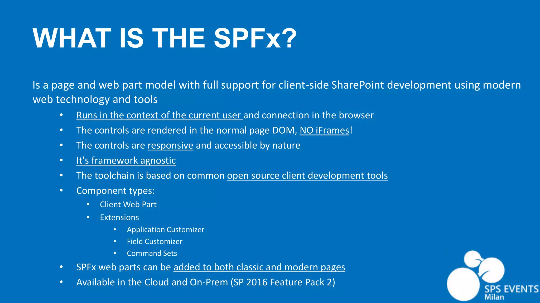 WHAT IS THE SPFx? Is a page and web part model with full support for client-side SharePoint development using modern web technology and tools • Runs in the context of the current user and connection in the browser • The controls are rendered in the normal page DOM, NO iFrames! • The controls are responsive and accessible by nature • It's framework agnostic • The toolchain is based on common open source client development tools • Component types: • Client Web Part • Extensions • Application Customizer • Field Customizer • Command Sets • SPFx web parts can be added to both classic and modern pages • Available in the Cloud and On-Prem (SP 2016 Feature Pack 2) 