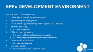 SPFx DEVELOPMENT ENVIRONMENT
Use any most OS / workstation
1. Office 365 / SharePoint Online tenant
2. App catalog for deployment
3. Install nodeJS (current Long Term Support (LTS) version)
4. Yeoman and Gulp
• C:> npm i –g yo gulp
5. SPFx Yeoman generator
• C:> npm i –g @microsoft/generator-sharepoint
• C:> npm update –g @microsoft/generator-sharepoint
6. Generate local Trust Cert
• C:> gulp trust-dev-cert
7. Use code editor
• VS Code / Sublime Text / NotePad++, etc
 