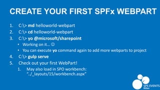 CREATE YOUR FIRST SPFx WEBPART
1. C:> md helloworld-webpart
2. C:> cd helloworld-webpart
3. C:> yo @microsoft/sharepoint
• Working on it… 
• You can execute yo command again to add more webparts to project
4. C:> gulp serve
5. Check out your first WebPart!
1. May also load in SPO workbench:
“../_layouts/15/workbench.aspx”
 