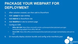 PACKAGE YOUR WEBPART FOR
DEPLOYMENT
1. After solution created, can then add to SharePoint
2. Add .spapp to app catalog
3. Add Add-In to SharePoint site
4. Add WebPart in site to content page
5. Configure CDN
• Office 365 CDN: https://docs.microsoft.com/en-us/sharepoint/dev/spfx/web-parts/get-
started/hosting-webpart-from-office-365-cdn
• Azure CDN: https://dev.office.com/sharepoint/docs/spfx/web-parts/get-started/deploy-web-part-to-
cdn
6. Or manually deploy solution bundle and config write-manifests.json
 