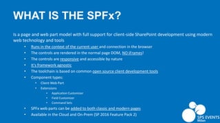 WHAT IS THE SPFx?
Is a page and web part model with full support for client-side SharePoint development using modern
web technology and tools
• Runs in the context of the current user and connection in the browser
• The controls are rendered in the normal page DOM, NO iFrames!
• The controls are responsive and accessible by nature
• It's framework agnostic
• The toolchain is based on common open source client development tools
• Component types:
• Client Web Part
• Extensions
• Application Customizer
• Field Customizer
• Command Sets
• SPFx web parts can be added to both classic and modern pages
• Available in the Cloud and On-Prem (SP 2016 Feature Pack 2)
 