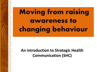 An introduction to Strategic Health
Communication (SHC)
Moving from raising
awareness to
changing behaviour
 