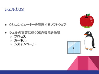 シェルとOS
● OS：コンピューターを管理するソフトウェア
● シェルの実装に使うOSの機能を説明
○ プロセス
○ カーネル
○ システムコール
 
