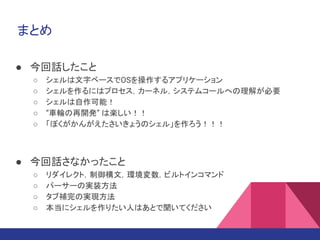 まとめ
● 今回話したこと
○ シェルは文字ベースでOSを操作するアプリケーション
○ シェルを作るにはプロセス，カーネル，システムコールへの理解が必要
○ シェルは自作可能！
○ “車輪の再開発” は楽しい！！
○ 「ぼくがかんがえたさいきょうのシェル」を作ろう！！！
● 今回話さなかったこと
○ リダイレクト，制御構文，環境変数，ビルトインコマンド
○ パーサーの実装方法
○ タブ補完の実現方法
○ 本当にシェルを作りたい人はあとで聞いてください
 
