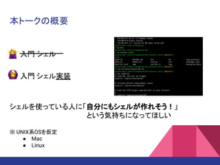 本トークの概要
シェルを使っている人に「自分にもシェルが作れそう！」
という気持ちになってほしい
※ UNIX系OSを仮定
● Mac
● Linux
入門 シェル
入門 シェル実装
 