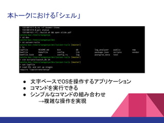 本トークにおける「シェル」
● 文字ベースでOSを操作するアプリケーション
● コマンドを実行できる
● シンプルなコマンドの組み合わせ
→複雑な操作を実現
 