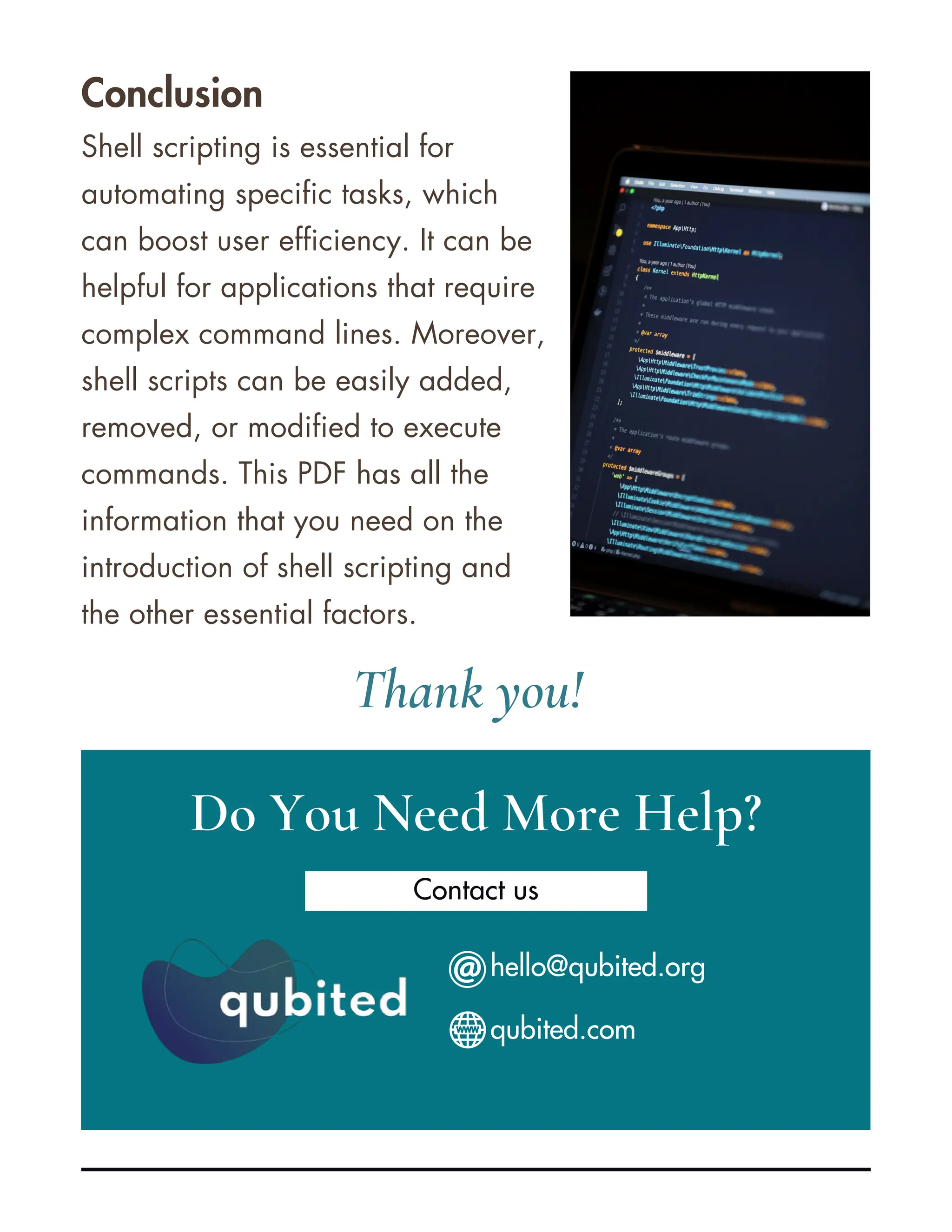 Conclusion Shell scripting is essential for automating specific tasks, which can boost user efficiency. It can be helpful for applications that require complex command lines. Moreover, shell scripts can be easily added, removed, or modified to execute commands. This PDF has all the information that you need on the introduction of shell scripting and the other essential factors. Do You Need More Help? Contact us Thank you! hello@qubited.org qubited.com 