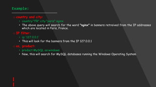 Example:
____________________________________
o country and city:
• country:"FR" city:"paris" nginx
• The above query will search for the word "nginx" in banners retreived from the IP addresses
which are located in Paris, France.
o IP filter:
• ip:'127.0.0.1'
• This will look for the banners from the IP 127.0.0.1
o os, product:
• product:MySQL os:windows
• Now, this will search for MySQL databases running the Windows Operating System
 