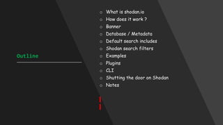 Outline
____________________________________
o What is shodan.io
o How does it work ?
o Banner
o Database / Metadata
o Default search includes
o Shodan search filters
o Examples
o Plugins
o CLI
o Shutting the door on Shodan
o Notes
 