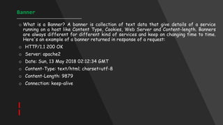 Banner
____________________________________
o What is a Banner? A banner is collection of text data that give details of a service
running on a host like Content Type, Cookies, Web Server and Content-length. Banners
are always different for different kind of services and keep on changing time to time.
Here's an example of a banner returned in response of a request:
o HTTP/1.1 200 OK
o Server: apache2
o Date: Sun, 13 May 2018 02:12:34 GMT
o Content-Type: text/html; charset=utf-8
o Content-Length: 9879
o Connection: keep-alive
 
