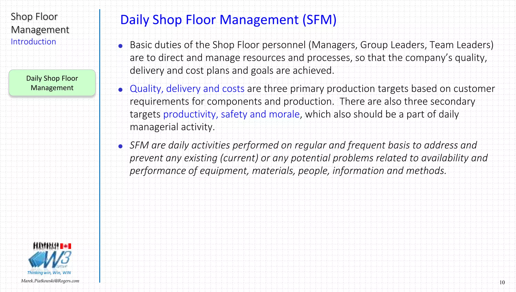 10Marek.Piatkowski@Rogers.com
Shop Floor
Management
Introduction
Thinkingwin, Win, WIN
Daily Shop Floor Management (SFM)
 Basic duties of the Shop Floor personnel (Managers, Group Leaders, Team Leaders)
are to direct and manage resources and processes, so that the company’s quality,
delivery and cost plans and goals are achieved.
 Quality, delivery and costs are three primary production targets based on customer
requirements for components and production. There are also three secondary
targets productivity, safety and morale, which also should be a part of daily
managerial activity.
 SFM are daily activities performed on regular and frequent basis to address and
prevent any existing (current) or any potential problems related to availability and
performance of equipment, materials, people, information and methods.
Daily Shop Floor
Management
 