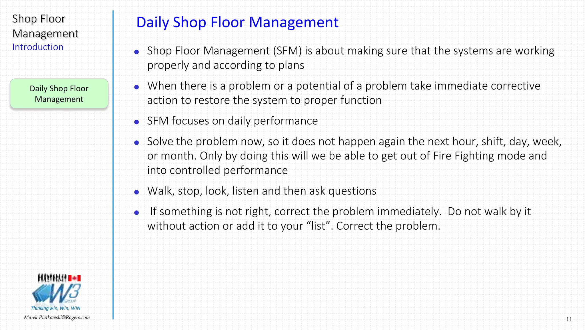 11Marek.Piatkowski@Rogers.com
Shop Floor
Management
Introduction
Thinkingwin, Win, WIN
Daily Shop Floor Management
 Shop Floor Management (SFM) is about making sure that the systems are working
properly and according to plans
 When there is a problem or a potential of a problem take immediate corrective
action to restore the system to proper function
 SFM focuses on daily performance
 Solve the problem now, so it does not happen again the next hour, shift, day, week,
or month. Only by doing this will we be able to get out of Fire Fighting mode and
into controlled performance
 Walk, stop, look, listen and then ask questions
 If something is not right, correct the problem immediately. Do not walk by it
without action or add it to your “list”. Correct the problem.
Daily Shop Floor
Management
 