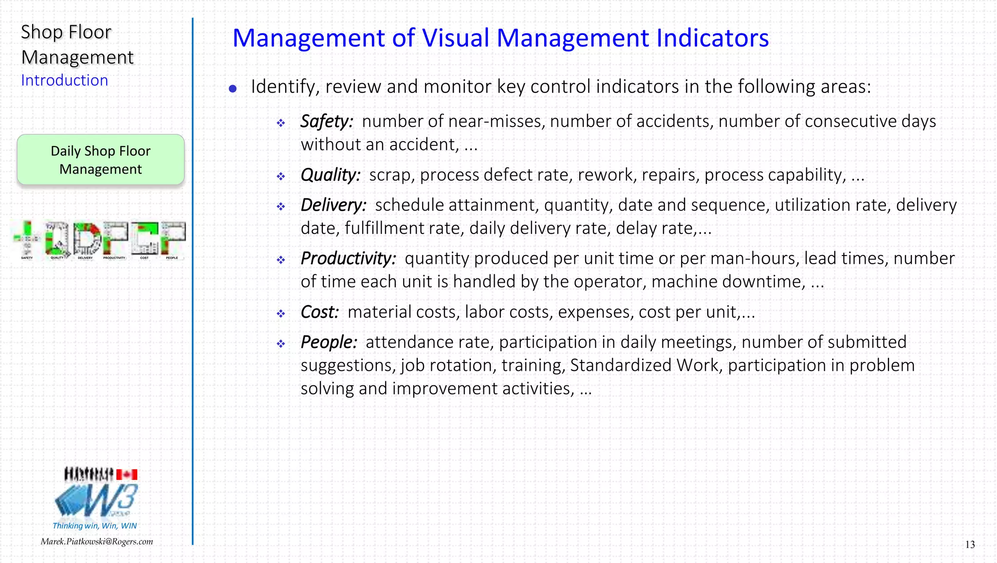 13Marek.Piatkowski@Rogers.com
Shop Floor
Management
Introduction
Thinkingwin, Win, WIN
Management of Visual Management Indicators
 Identify, review and monitor key control indicators in the following areas:
 Safety: number of near-misses, number of accidents, number of consecutive days
without an accident, ...
 Quality: scrap, process defect rate, rework, repairs, process capability, ...
 Delivery: schedule attainment, quantity, date and sequence, utilization rate, delivery
date, fulfillment rate, daily delivery rate, delay rate,...
 Productivity: quantity produced per unit time or per man-hours, lead times, number
of time each unit is handled by the operator, machine downtime, ...
 Cost: material costs, labor costs, expenses, cost per unit,...
 People: attendance rate, participation in daily meetings, number of submitted
suggestions, job rotation, training, Standardized Work, participation in problem
solving and improvement activities, …
Daily Shop Floor
Management
SAFETY QUALITY DELIVERY PRODUCTIVITY COST PEOPLE
 