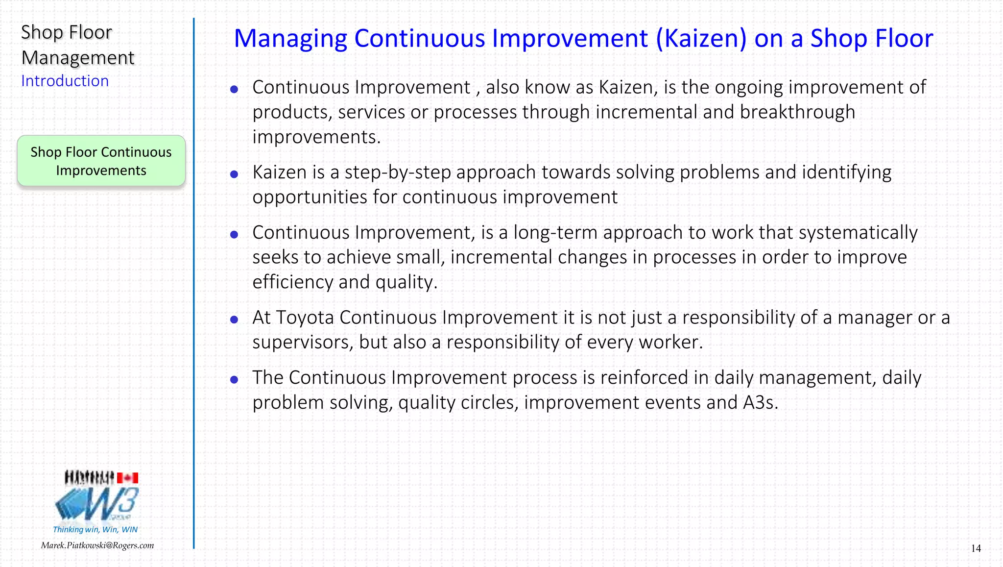 14Marek.Piatkowski@Rogers.com
Shop Floor
Management
Introduction
Thinkingwin, Win, WIN
Managing Continuous Improvement (Kaizen) on a Shop Floor
 Continuous Improvement , also know as Kaizen, is the ongoing improvement of
products, services or processes through incremental and breakthrough
improvements.
 Kaizen is a step-by-step approach towards solving problems and identifying
opportunities for continuous improvement
 Continuous Improvement, is a long-term approach to work that systematically
seeks to achieve small, incremental changes in processes in order to improve
efficiency and quality.
 At Toyota Continuous Improvement it is not just a responsibility of a manager or a
supervisors, but also a responsibility of every worker.
 The Continuous Improvement process is reinforced in daily management, daily
problem solving, quality circles, improvement events and A3s.
Shop Floor Continuous
Improvements
 