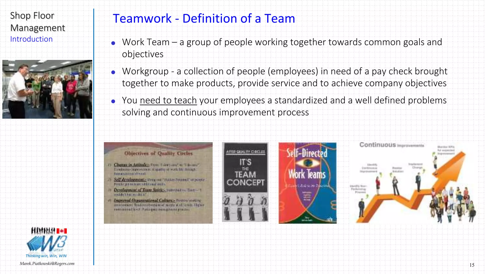 15Marek.Piatkowski@Rogers.com
Shop Floor
Management
Introduction
Thinkingwin, Win, WIN
Teamwork - Definition of a Team
 Work Team – a group of people working together towards common goals and
objectives
 Workgroup - a collection of people (employees) in need of a pay check brought
together to make products, provide service and to achieve company objectives
 You need to teach your employees a standardized and a well defined problems
solving and continuous improvement process
 
