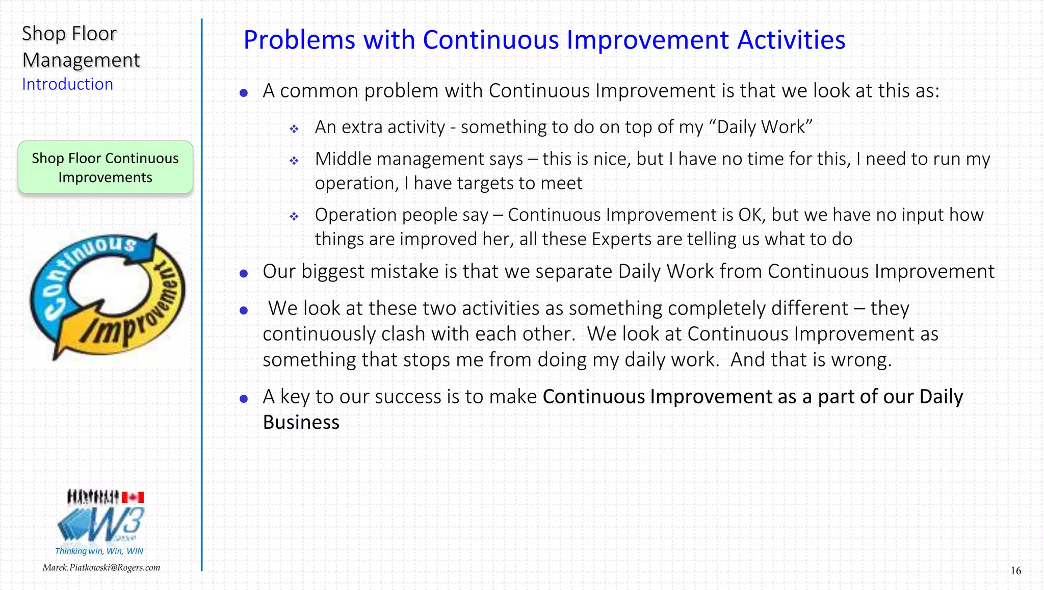 16Marek.Piatkowski@Rogers.com
Shop Floor
Management
Introduction
Thinkingwin, Win, WIN
Problems with Continuous Improvement Activities
 A common problem with Continuous Improvement is that we look at this as:
 An extra activity - something to do on top of my “Daily Work”
 Middle management says – this is nice, but I have no time for this, I need to run my
operation, I have targets to meet
 Operation people say – Continuous Improvement is OK, but we have no input how
things are improved her, all these Experts are telling us what to do
 Our biggest mistake is that we separate Daily Work from Continuous Improvement
 We look at these two activities as something completely different – they
continuously clash with each other. We look at Continuous Improvement as
something that stops me from doing my daily work. And that is wrong.
 A key to our success is to make Continuous Improvement as a part of our Daily
Business
Shop Floor Continuous
Improvements
 