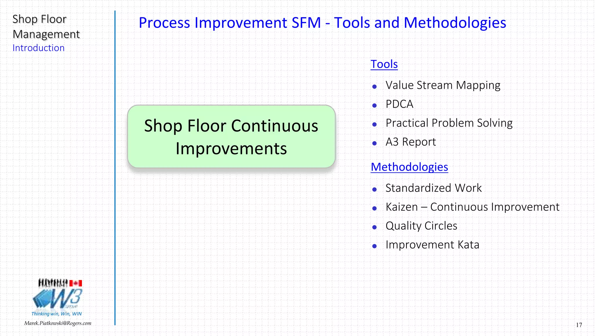 17Marek.Piatkowski@Rogers.com
Shop Floor
Management
Introduction
Thinkingwin, Win, WIN
Shop Floor Continuous
Improvements
Process Improvement SFM - Tools and Methodologies
Tools
 Value Stream Mapping
 PDCA
 Practical Problem Solving
 A3 Report
Methodologies
 Standardized Work
 Kaizen – Continuous Improvement
 Quality Circles
 Improvement Kata
 