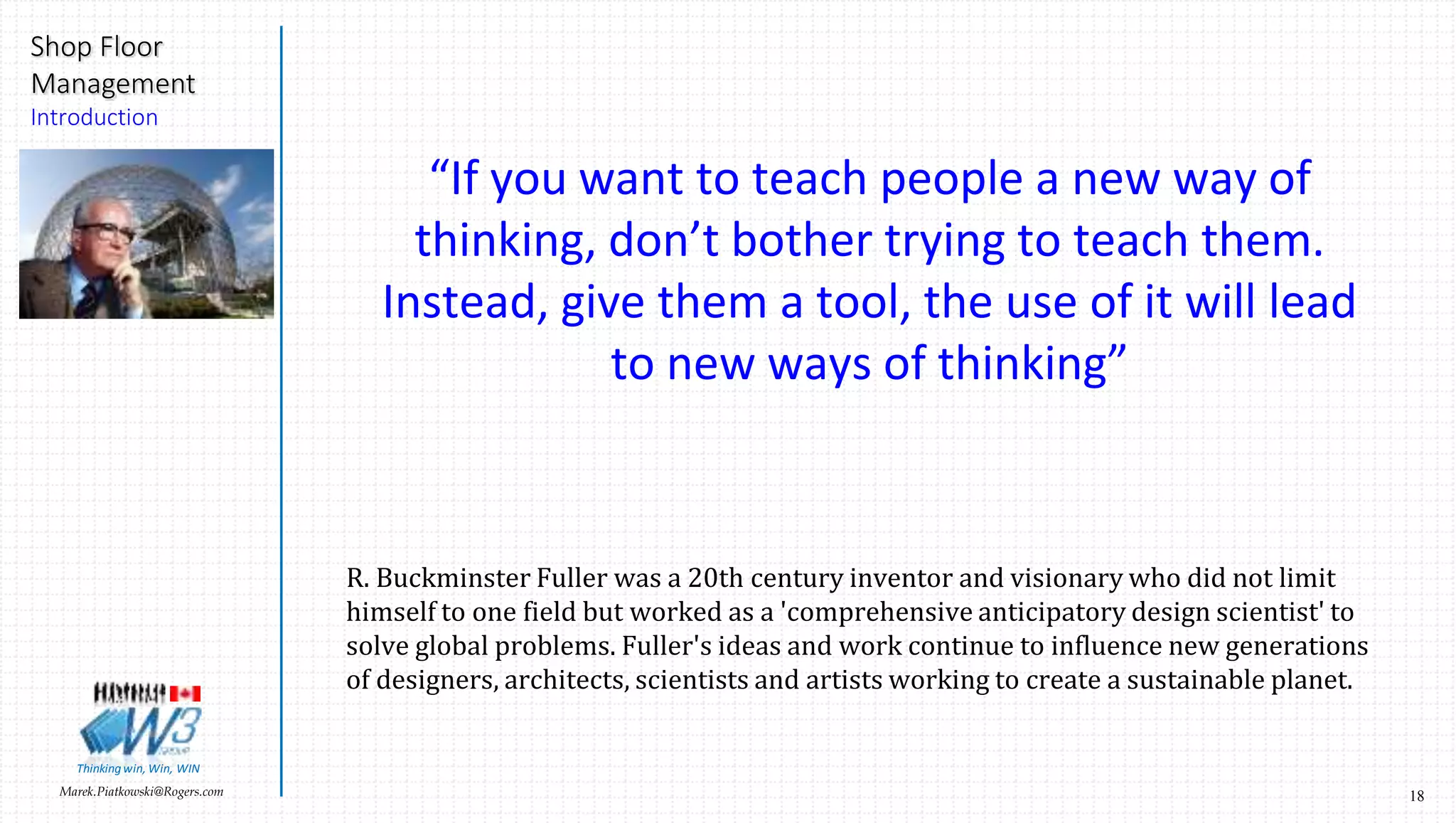 18Marek.Piatkowski@Rogers.com
Shop Floor
Management
Introduction
Thinkingwin, Win, WIN
“If you want to teach people a new way of
thinking, don’t bother trying to teach them.
Instead, give them a tool, the use of it will lead
to new ways of thinking”
R. Buckminster Fuller was a 20th century inventor and visionary who did not limit
himself to one field but worked as a 'comprehensive anticipatory design scientist' to
solve global problems. Fuller's ideas and work continue to influence new generations
of designers, architects, scientists and artists working to create a sustainable planet.
 