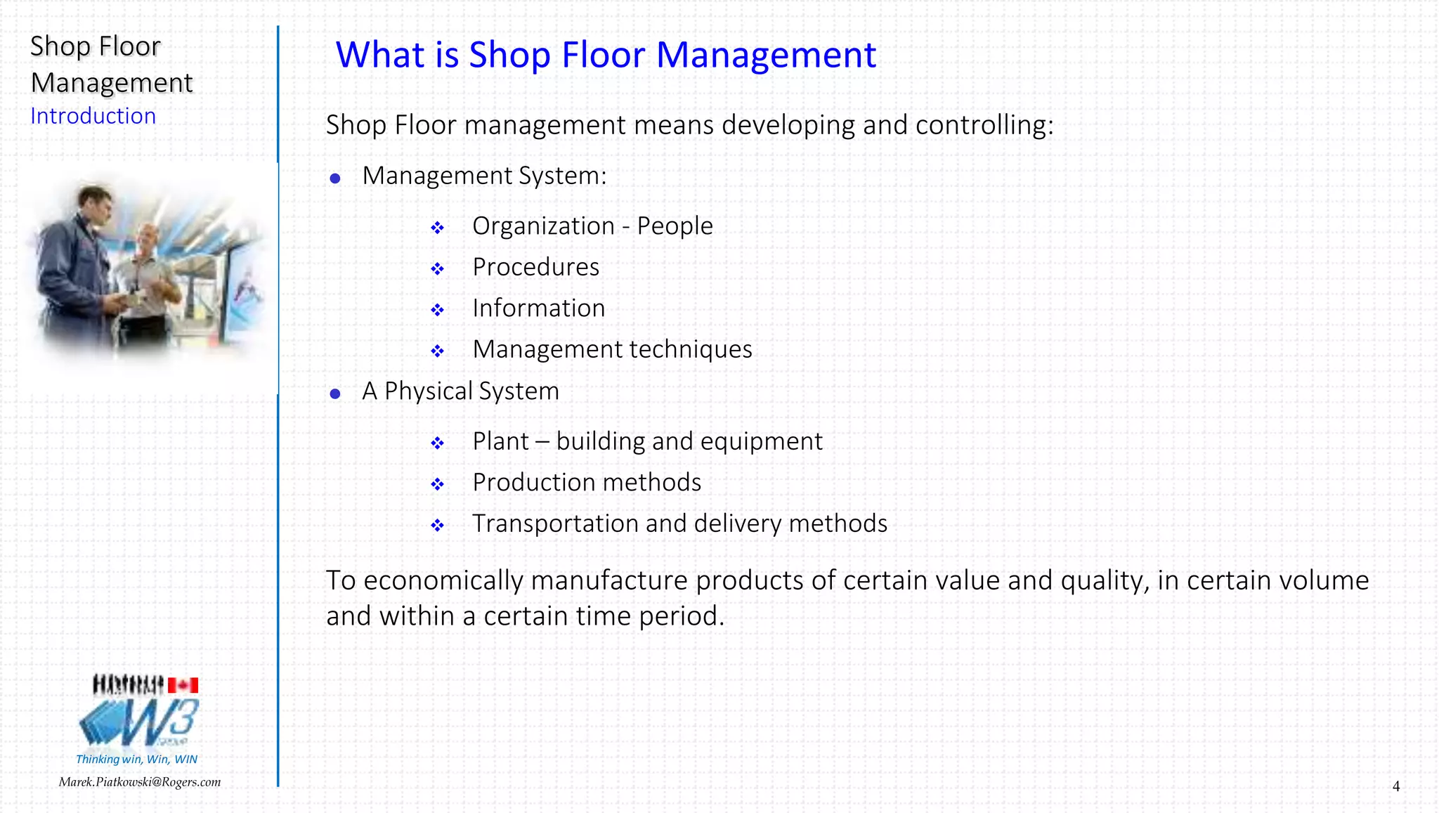 4Marek.Piatkowski@Rogers.com
Shop Floor
Management
Introduction
Thinkingwin, Win, WIN
What is Shop Floor Management
Shop Floor management means developing and controlling:
 Management System:
 Organization - People
 Procedures
 Information
 Management techniques
 A Physical System
 Plant – building and equipment
 Production methods
 Transportation and delivery methods
To economically manufacture products of certain value and quality, in certain volume
and within a certain time period.
 