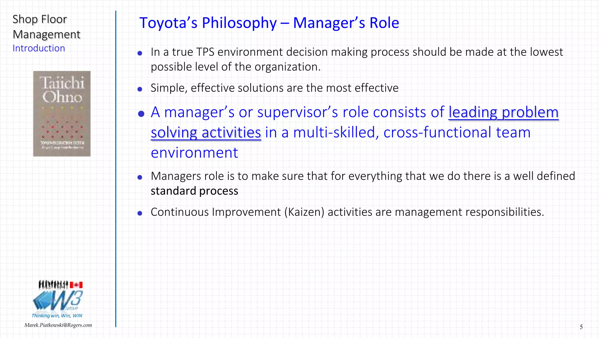 5Marek.Piatkowski@Rogers.com
Shop Floor
Management
Introduction
Thinkingwin, Win, WIN
Toyota’s Philosophy – Manager’s Role
 In a true TPS environment decision making process should be made at the lowest
possible level of the organization.
 Simple, effective solutions are the most effective
 A manager’s or supervisor’s role consists of leading problem
solving activities in a multi-skilled, cross-functional team
environment
 Managers role is to make sure that for everything that we do there is a well defined
standard process
 Continuous Improvement (Kaizen) activities are management responsibilities.
 