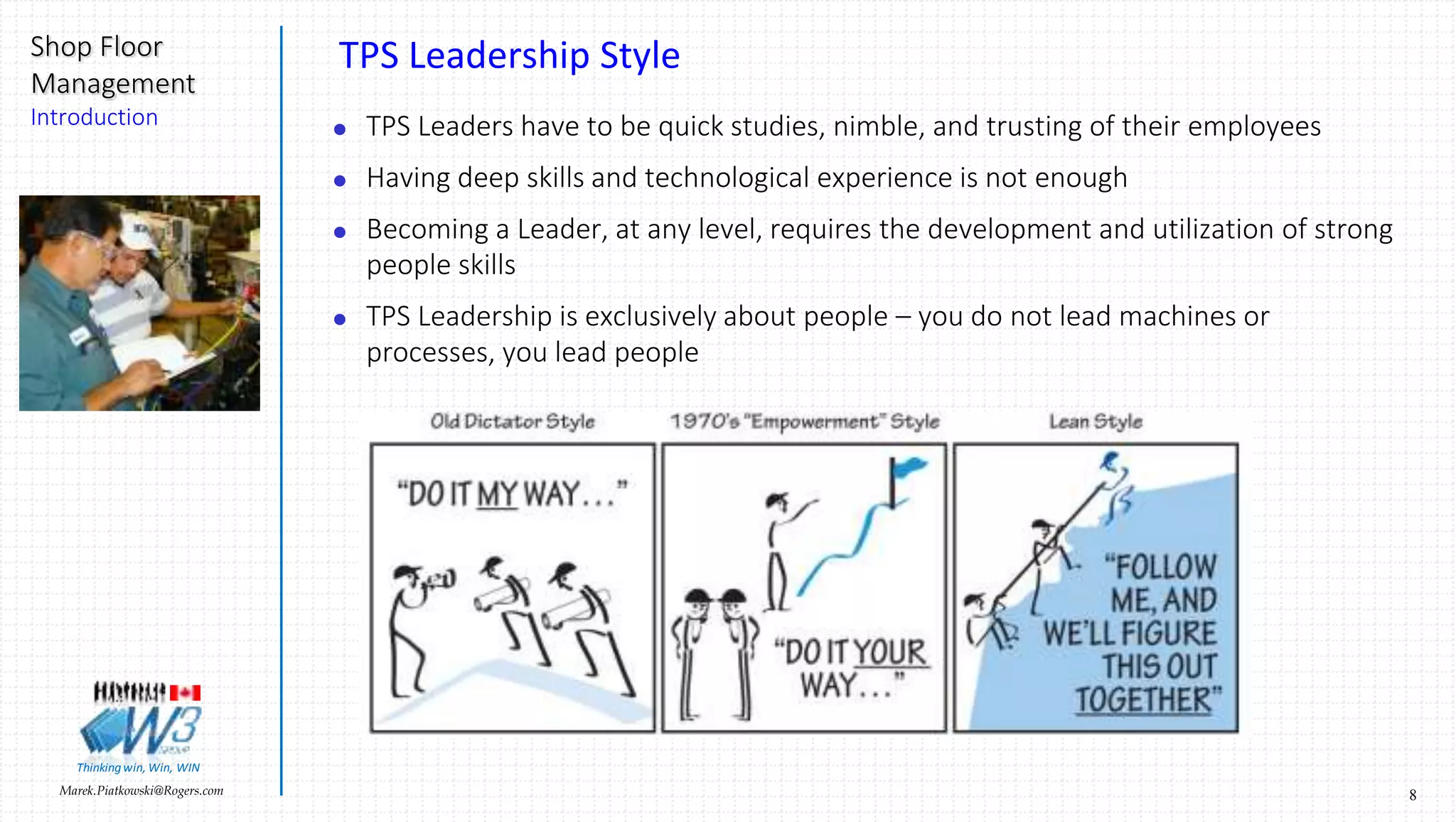 8Marek.Piatkowski@Rogers.com
Shop Floor
Management
Introduction
Thinkingwin, Win, WIN
TPS Leadership Style
 TPS Leaders have to be quick studies, nimble, and trusting of their employees
 Having deep skills and technological experience is not enough
 Becoming a Leader, at any level, requires the development and utilization of strong
people skills
 TPS Leadership is exclusively about people – you do not lead machines or
processes, you lead people
 
