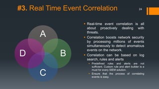 #3. Real Time Event Correlation
A
B
C
D
 Real-time event correlation is all
about proactively dealing with
threats.
 Correlation boosts network security
by processing millions of events
simultaneously to detect anomalous
events on the network.
 Correlation can be based on log
search, rules and alerts
 Predefined rules and alerts are not
sufficient. Custom rule and alert builder is a
must for every SIEM solution.
 Ensure that the process of correlating
events is easy.
24
 