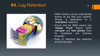 #4. Log Retention
 SIEM solutions should automatically
archive all log data from systems,
devices & applications to a
‘centralized’ repository.
 Ensure that the SIEM solution has
‘Tamper Proof’ feature which
‘encrypts’ and ‘time stamps’ them
for compliance and forensics
purposes.
 Ease of retrieving and analyzing
archived log data.
25
 