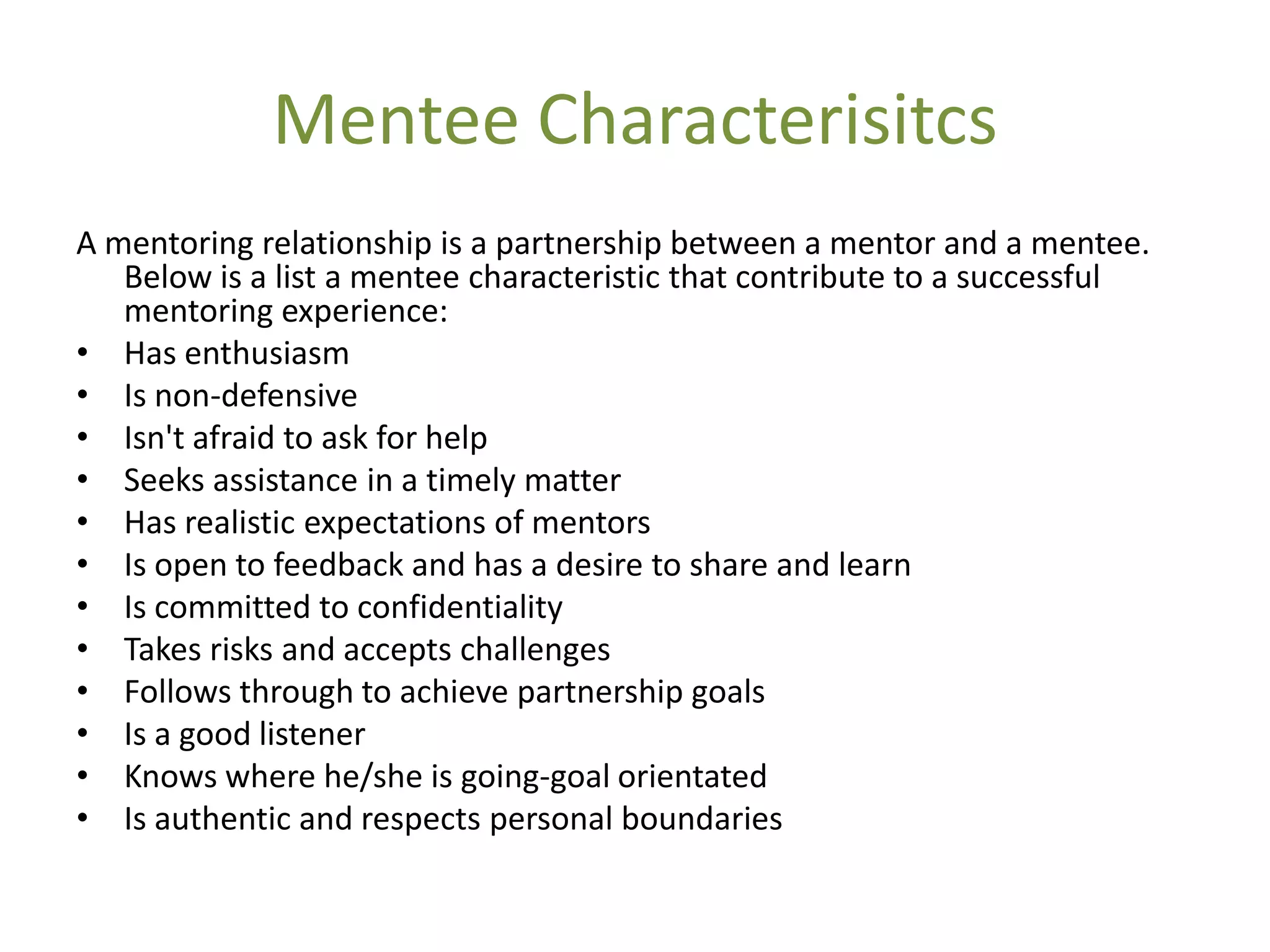 Mentee Characterisitcs
A mentoring relationship is a partnership between a mentor and a mentee.
   Below is a list a mentee characteristic that contribute to a successful
   mentoring experience:
• Has enthusiasm
• Is non-defensive
• Isn't afraid to ask for help
• Seeks assistance in a timely matter
• Has realistic expectations of mentors
• Is open to feedback and has a desire to share and learn
• Is committed to confidentiality
• Takes risks and accepts challenges
• Follows through to achieve partnership goals
• Is a good listener
• Knows where he/she is going-goal orientated
• Is authentic and respects personal boundaries
 