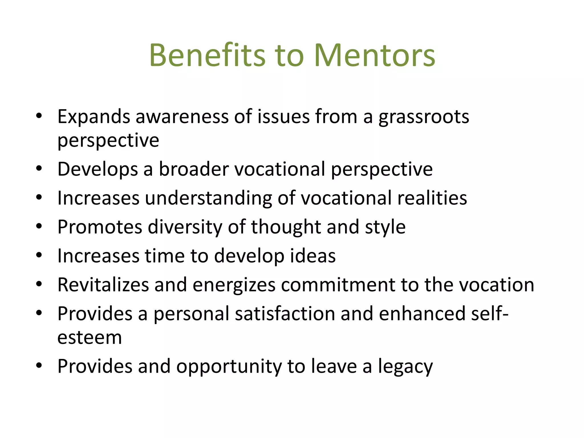 Benefits to Mentors
• Expands awareness of issues from a grassroots
  perspective
• Develops a broader vocational perspective
• Increases understanding of vocational realities
• Promotes diversity of thought and style
• Increases time to develop ideas
• Revitalizes and energizes commitment to the vocation
• Provides a personal satisfaction and enhanced self-
  esteem
• Provides and opportunity to leave a legacy
 