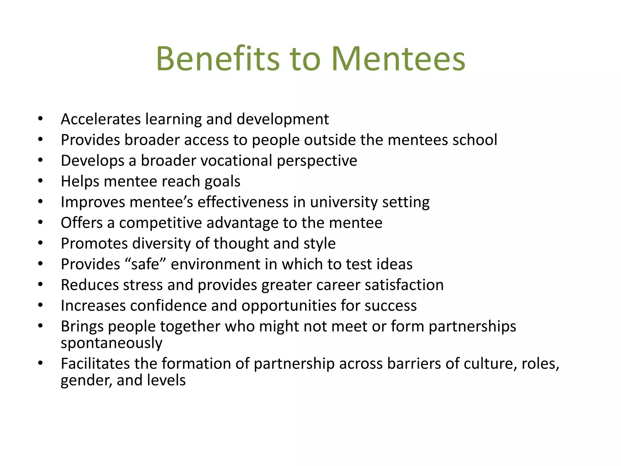 Benefits to Mentees
• Accelerates learning and development
• Provides broader access to people outside the mentees school
• Develops a broader vocational perspective
• Helps mentee reach goals
• Improves mentee’s effectiveness in university setting
• Offers a competitive advantage to the mentee
• Promotes diversity of thought and style
• Provides “safe” environment in which to test ideas
• Reduces stress and provides greater career satisfaction
• Increases confidence and opportunities for success
• Brings people together who might not meet or form partnerships
  spontaneously
• Facilitates the formation of partnership across barriers of culture, roles,
  gender, and levels
 