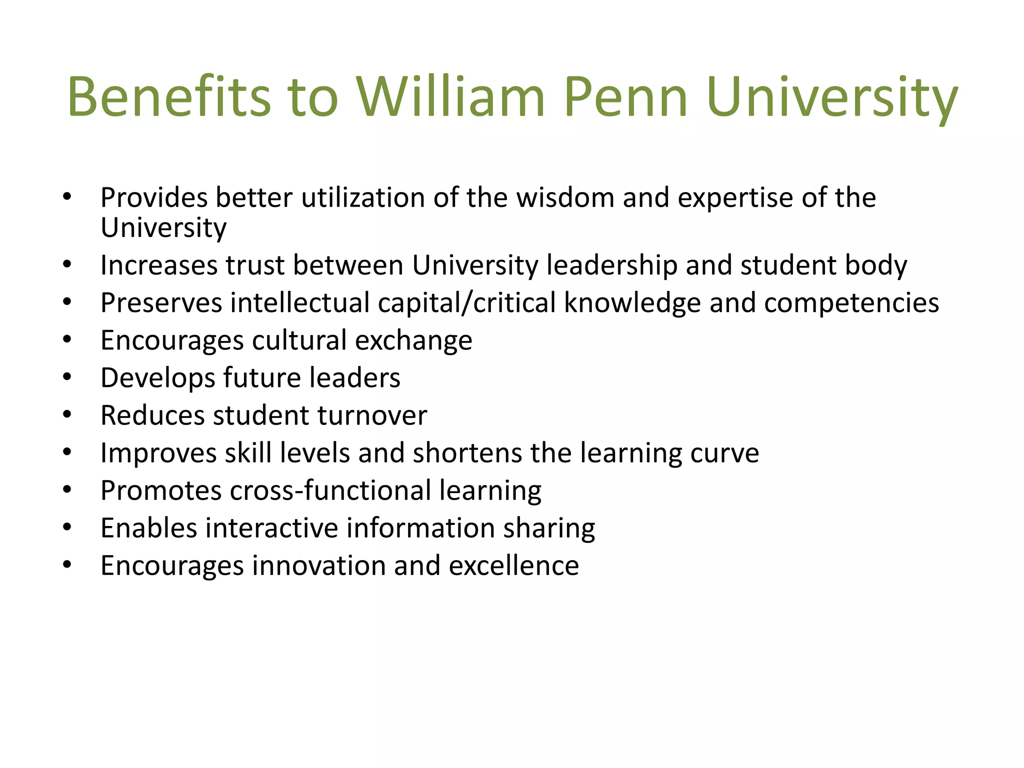 Benefits to William Penn University
• Provides better utilization of the wisdom and expertise of the
  University
• Increases trust between University leadership and student body
• Preserves intellectual capital/critical knowledge and competencies
• Encourages cultural exchange
• Develops future leaders
• Reduces student turnover
• Improves skill levels and shortens the learning curve
• Promotes cross-functional learning
• Enables interactive information sharing
• Encourages innovation and excellence
 