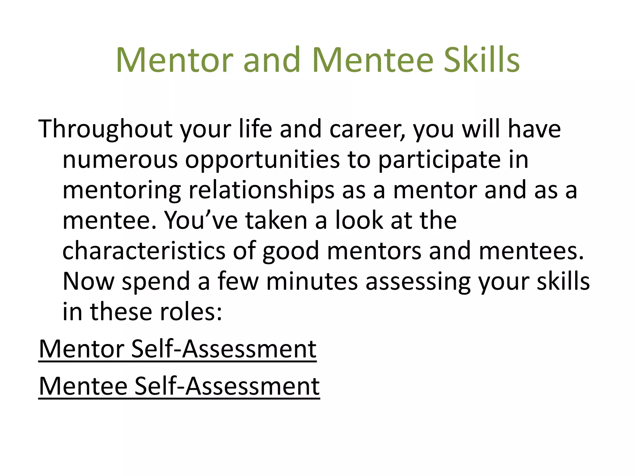 Mentor and Mentee Skills
Throughout your life and career, you will have
  numerous opportunities to participate in
  mentoring relationships as a mentor and as a
  mentee. You’ve taken a look at the
  characteristics of good mentors and mentees.
  Now spend a few minutes assessing your skills
  in these roles:
Mentor Self-Assessment
Mentee Self-Assessment
 