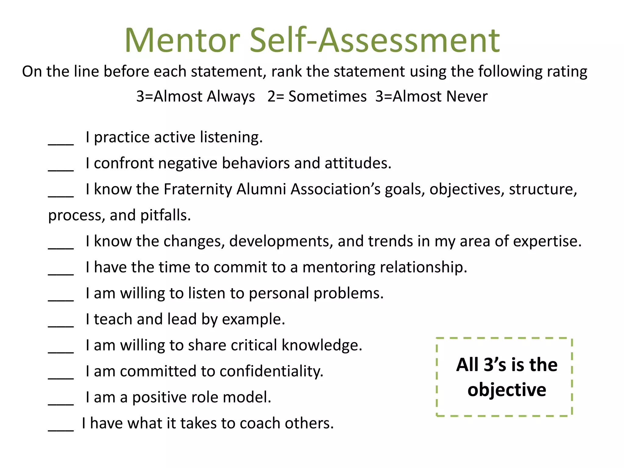 Mentor Self-Assessment
On the line before each statement, rank the statement using the following rating
                3=Almost Always 2= Sometimes 3=Almost Never

   ___ I practice active listening.
   ___ I confront negative behaviors and attitudes.
   ___ I know the Fraternity Alumni Association’s goals, objectives, structure,
   process, and pitfalls.
   ___ I know the changes, developments, and trends in my area of expertise.
   ___ I have the time to commit to a mentoring relationship.
   ___ I am willing to listen to personal problems.
   ___ I teach and lead by example.
   ___ I am willing to share critical knowledge.
   ___ I am committed to confidentiality.                   All 3’s is the
   ___ I am a positive role model.                            objective
   ___ I have what it takes to coach others.
 