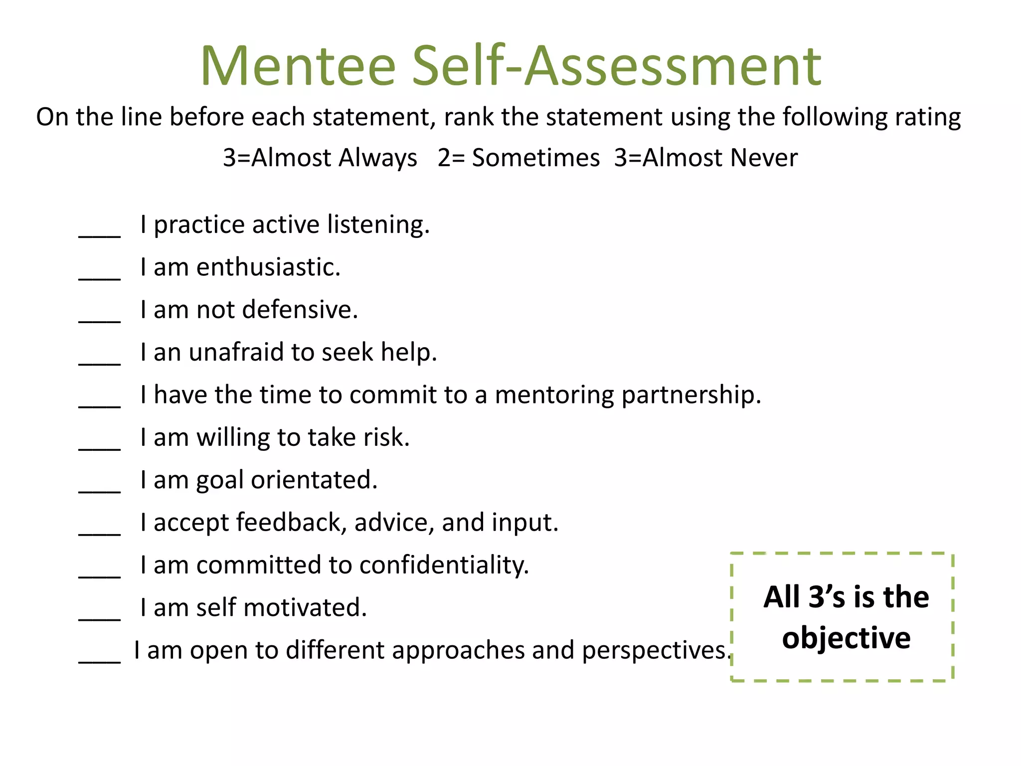Mentee Self-Assessment
On the line before each statement, rank the statement using the following rating
                3=Almost Always 2= Sometimes 3=Almost Never

   ___    I practice active listening.
   ___    I am enthusiastic.
   ___    I am not defensive.
   ___    I an unafraid to seek help.
   ___    I have the time to commit to a mentoring partnership.
   ___    I am willing to take risk.
   ___    I am goal orientated.
   ___    I accept feedback, advice, and input.
   ___    I am committed to confidentiality.
   ___    I am self motivated.                                  All 3’s is the
   ___   I am open to different approaches and perspectives.     objective
 