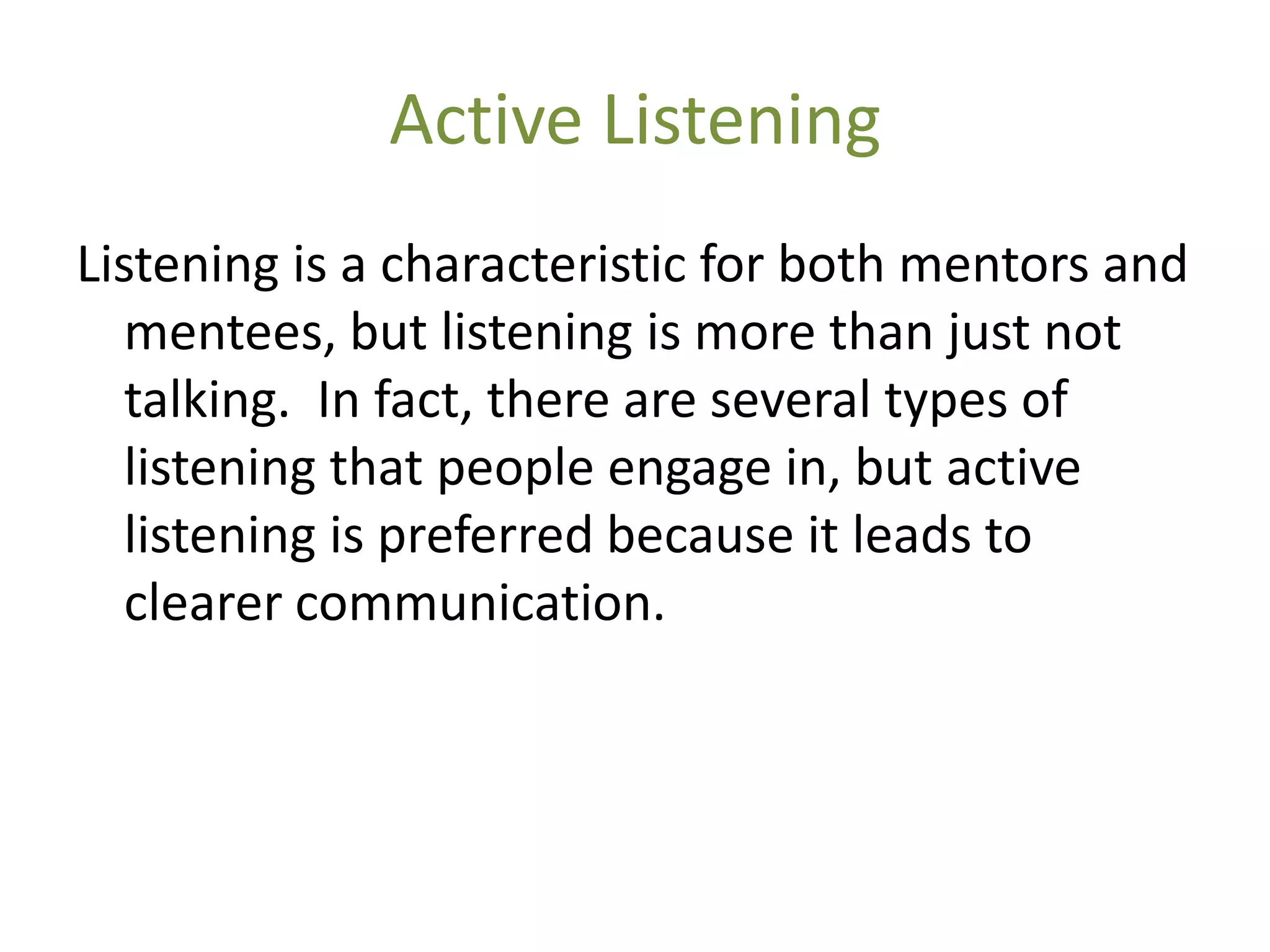 Active Listening
Listening is a characteristic for both mentors and
   mentees, but listening is more than just not
   talking. In fact, there are several types of
   listening that people engage in, but active
   listening is preferred because it leads to
   clearer communication.
 