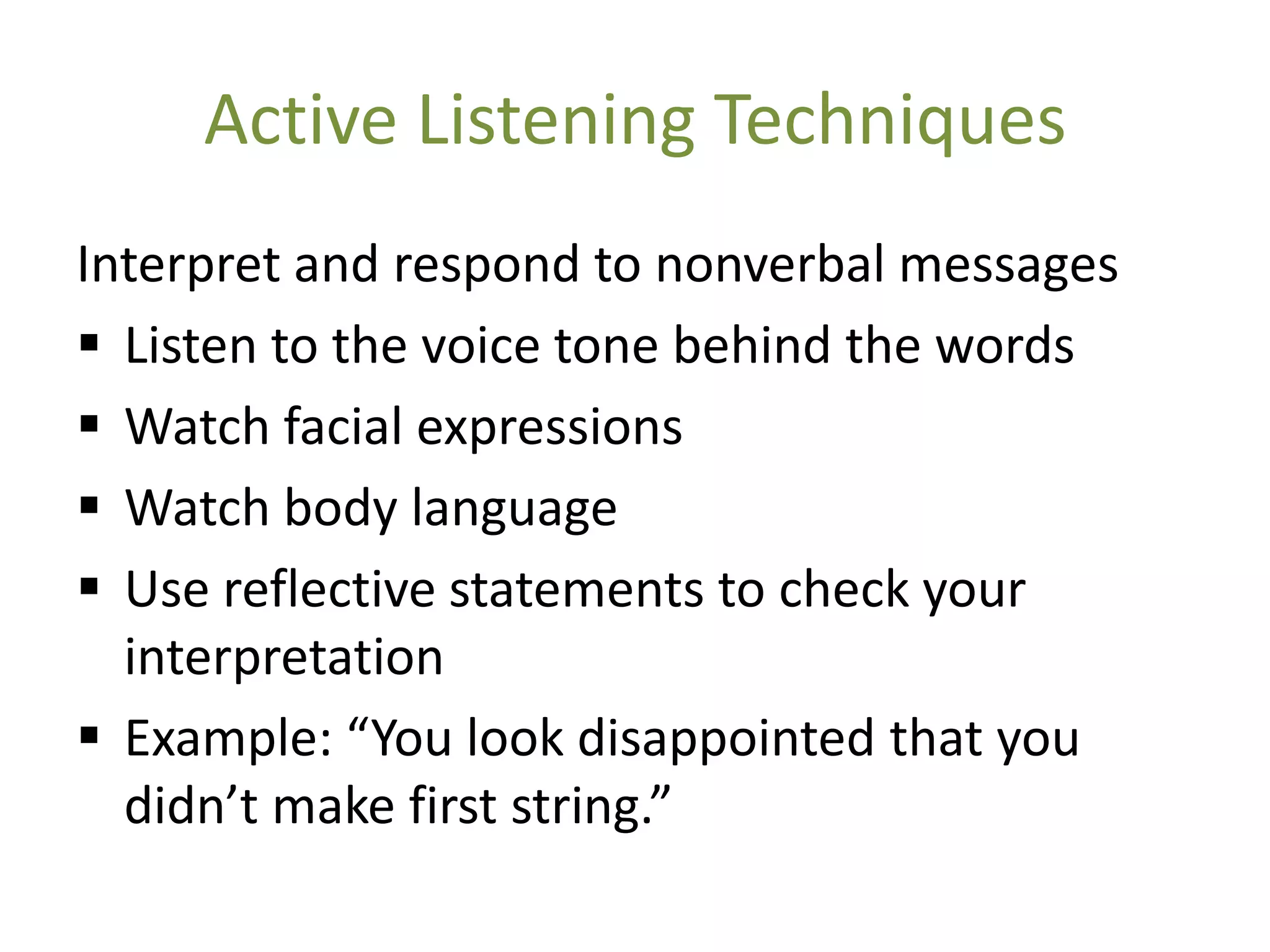 Active Listening Techniques
Interpret and respond to nonverbal messages
 Listen to the voice tone behind the words
 Watch facial expressions
 Watch body language
 Use reflective statements to check your
  interpretation
 Example: “You look disappointed that you
  didn’t make first string.”
 