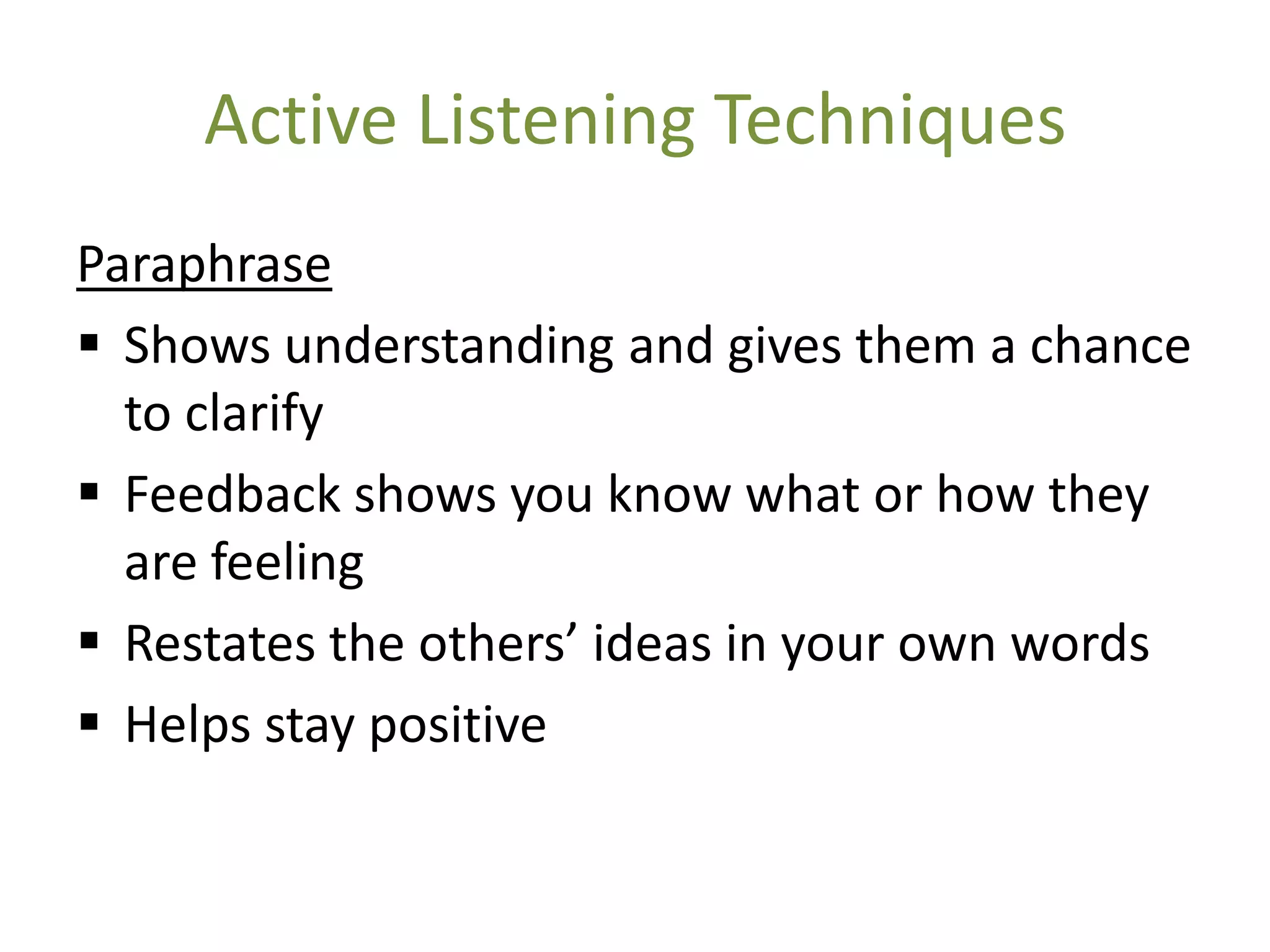 Active Listening Techniques
Paraphrase
 Shows understanding and gives them a chance
  to clarify
 Feedback shows you know what or how they
  are feeling
 Restates the others’ ideas in your own words
 Helps stay positive
 