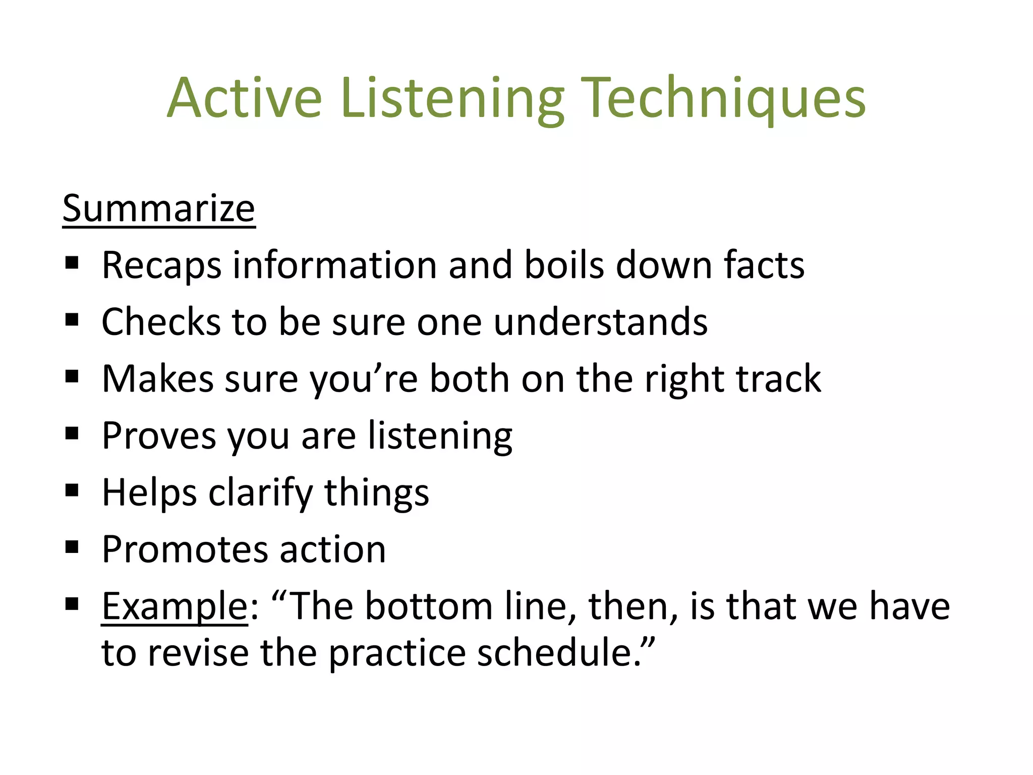 Active Listening Techniques
Summarize
 Recaps information and boils down facts
 Checks to be sure one understands
 Makes sure you’re both on the right track
 Proves you are listening
 Helps clarify things
 Promotes action
 Example: “The bottom line, then, is that we have
  to revise the practice schedule.”
 