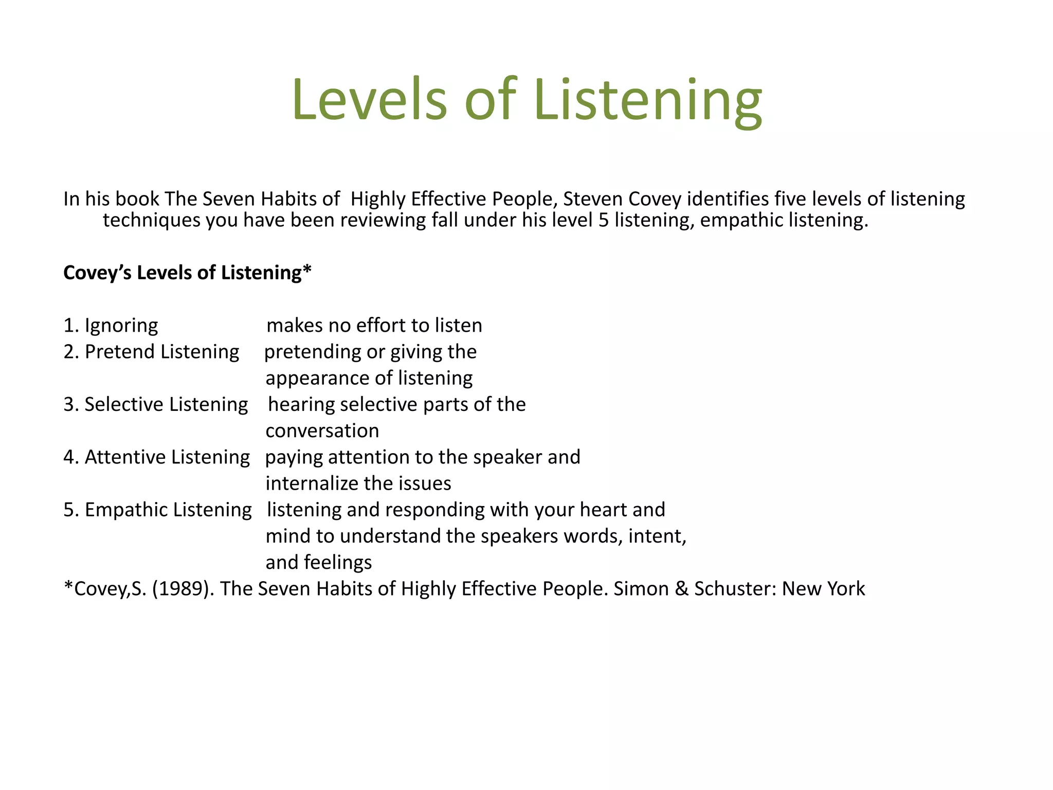 Levels of Listening
In his book The Seven Habits of Highly Effective People, Steven Covey identifies five levels of listening
     techniques you have been reviewing fall under his level 5 listening, empathic listening.

Covey’s Levels of Listening*

1. Ignoring            makes no effort to listen
2. Pretend Listening   pretending or giving the
                       appearance of listening
3. Selective Listening hearing selective parts of the
                       conversation
4. Attentive Listening paying attention to the speaker and
                       internalize the issues
5. Empathic Listening listening and responding with your heart and
                       mind to understand the speakers words, intent,
                       and feelings
*Covey,S. (1989). The Seven Habits of Highly Effective People. Simon & Schuster: New York
 