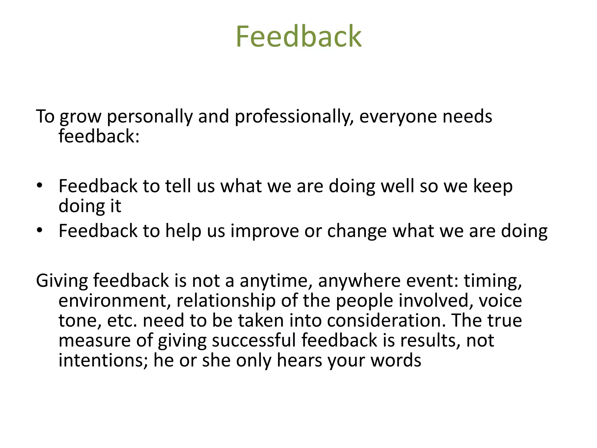 Feedback

To grow personally and professionally, everyone needs
   feedback:

• Feedback to tell us what we are doing well so we keep
  doing it
• Feedback to help us improve or change what we are doing

Giving feedback is not a anytime, anywhere event: timing,
  environment, relationship of the people involved, voice
  tone, etc. need to be taken into consideration. The true
  measure of giving successful feedback is results, not
  intentions; he or she only hears your words
 