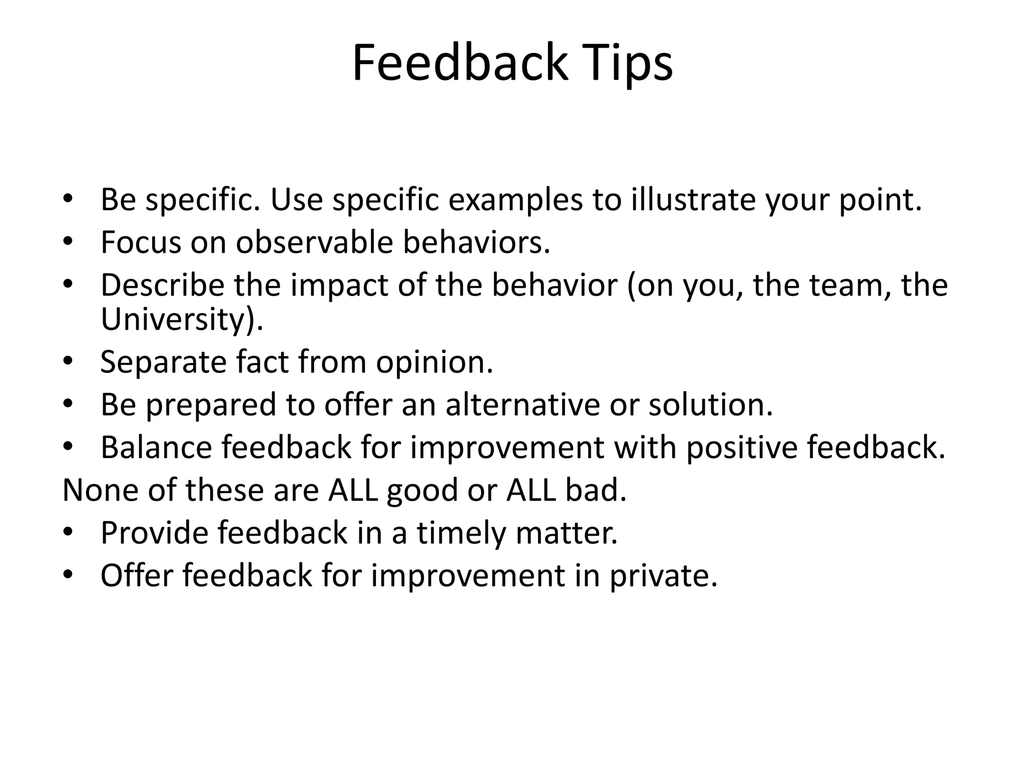 Feedback Tips

• Be specific. Use specific examples to illustrate your point.
• Focus on observable behaviors.
• Describe the impact of the behavior (on you, the team, the
  University).
• Separate fact from opinion.
• Be prepared to offer an alternative or solution.
• Balance feedback for improvement with positive feedback.
None of these are ALL good or ALL bad.
• Provide feedback in a timely matter.
• Offer feedback for improvement in private.
 
