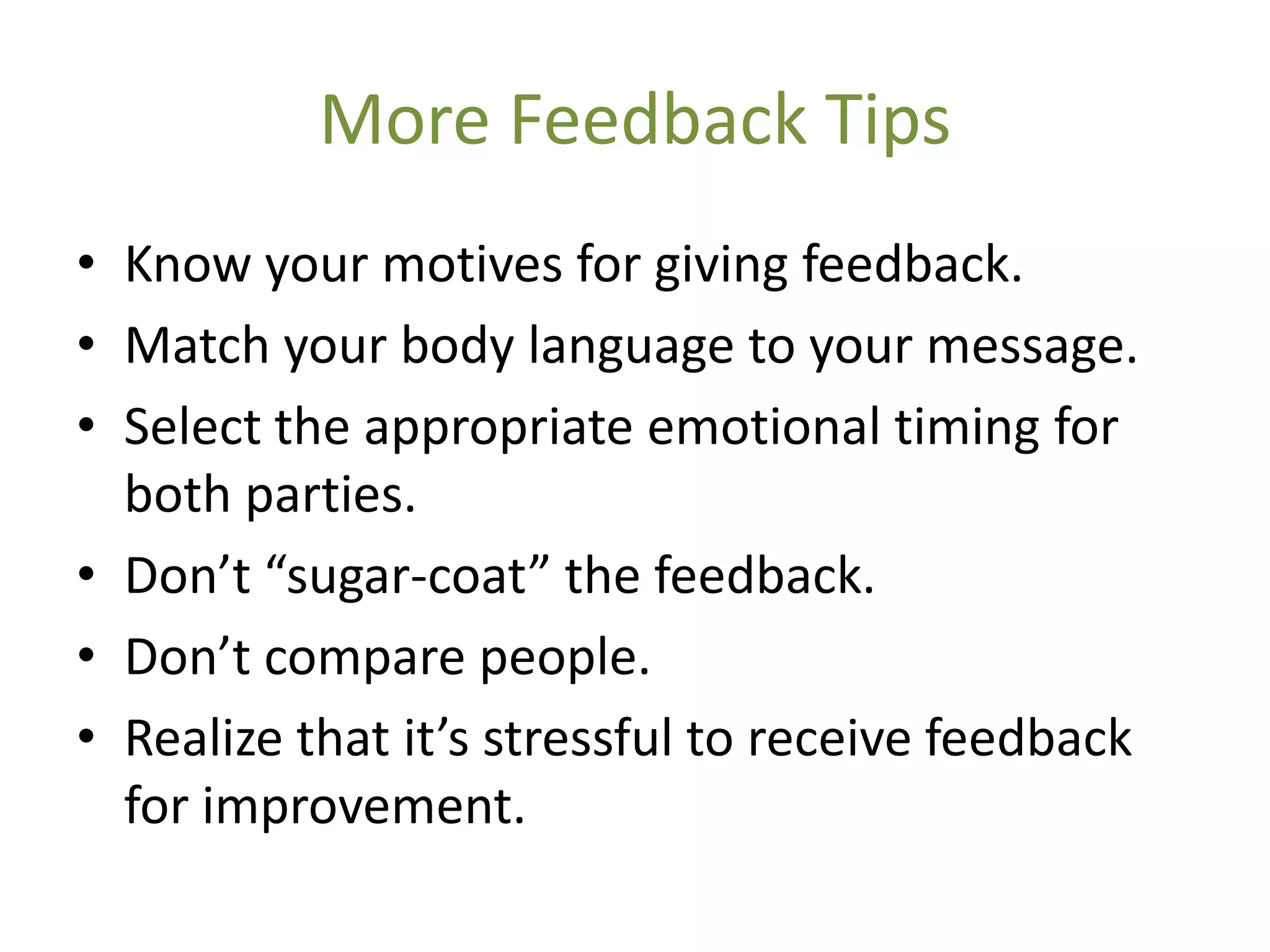 More Feedback Tips
• Know your motives for giving feedback.
• Match your body language to your message.
• Select the appropriate emotional timing for
  both parties.
• Don’t “sugar-coat” the feedback.
• Don’t compare people.
• Realize that it’s stressful to receive feedback
  for improvement.
 