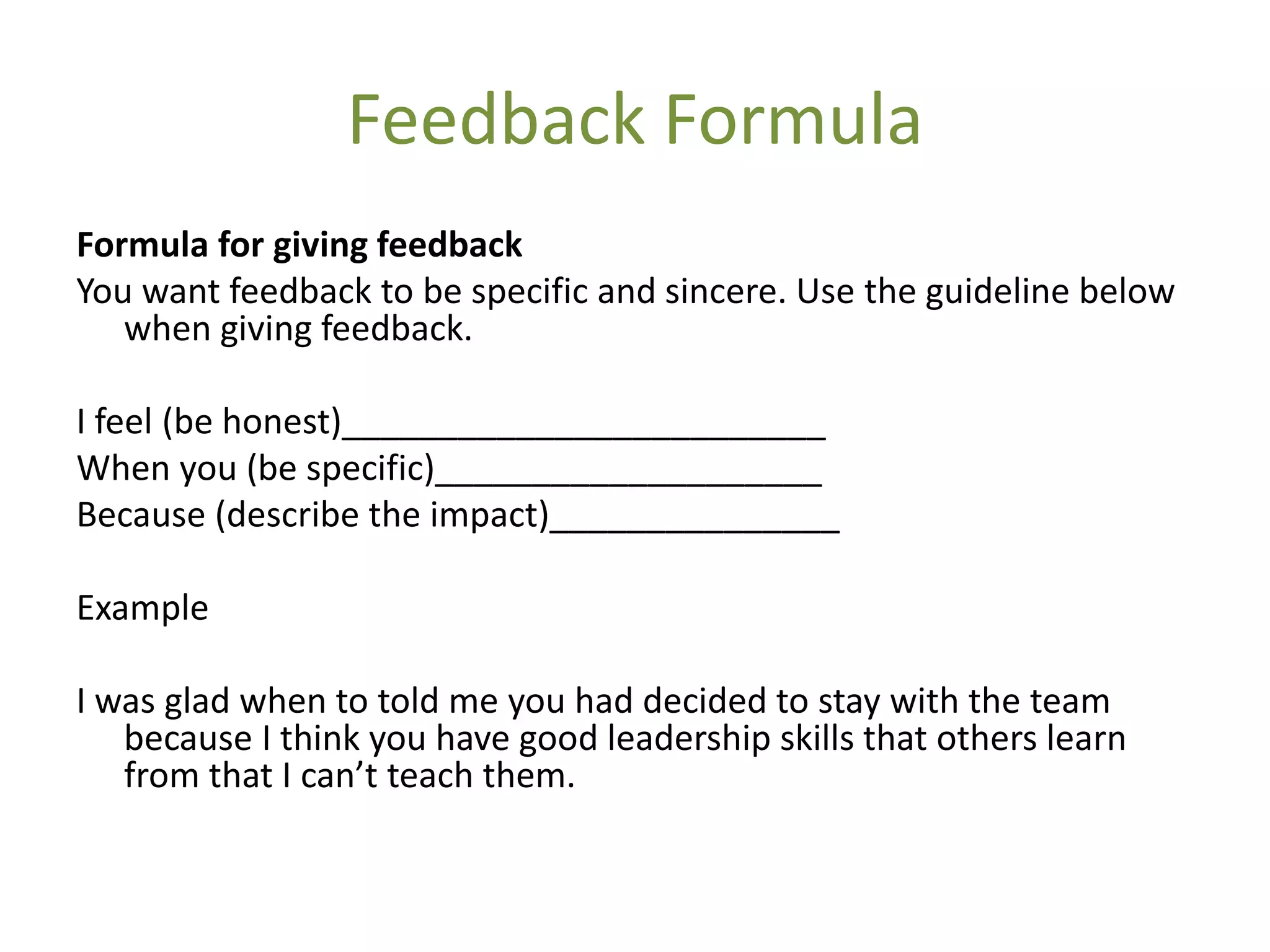 Feedback Formula
Formula for giving feedback
You want feedback to be specific and sincere. Use the guideline below
   when giving feedback.

I feel (be honest)_________________________
When you (be specific)____________________
Because (describe the impact)_______________

Example

I was glad when to told me you had decided to stay with the team
   because I think you have good leadership skills that others learn
   from that I can’t teach them.
 