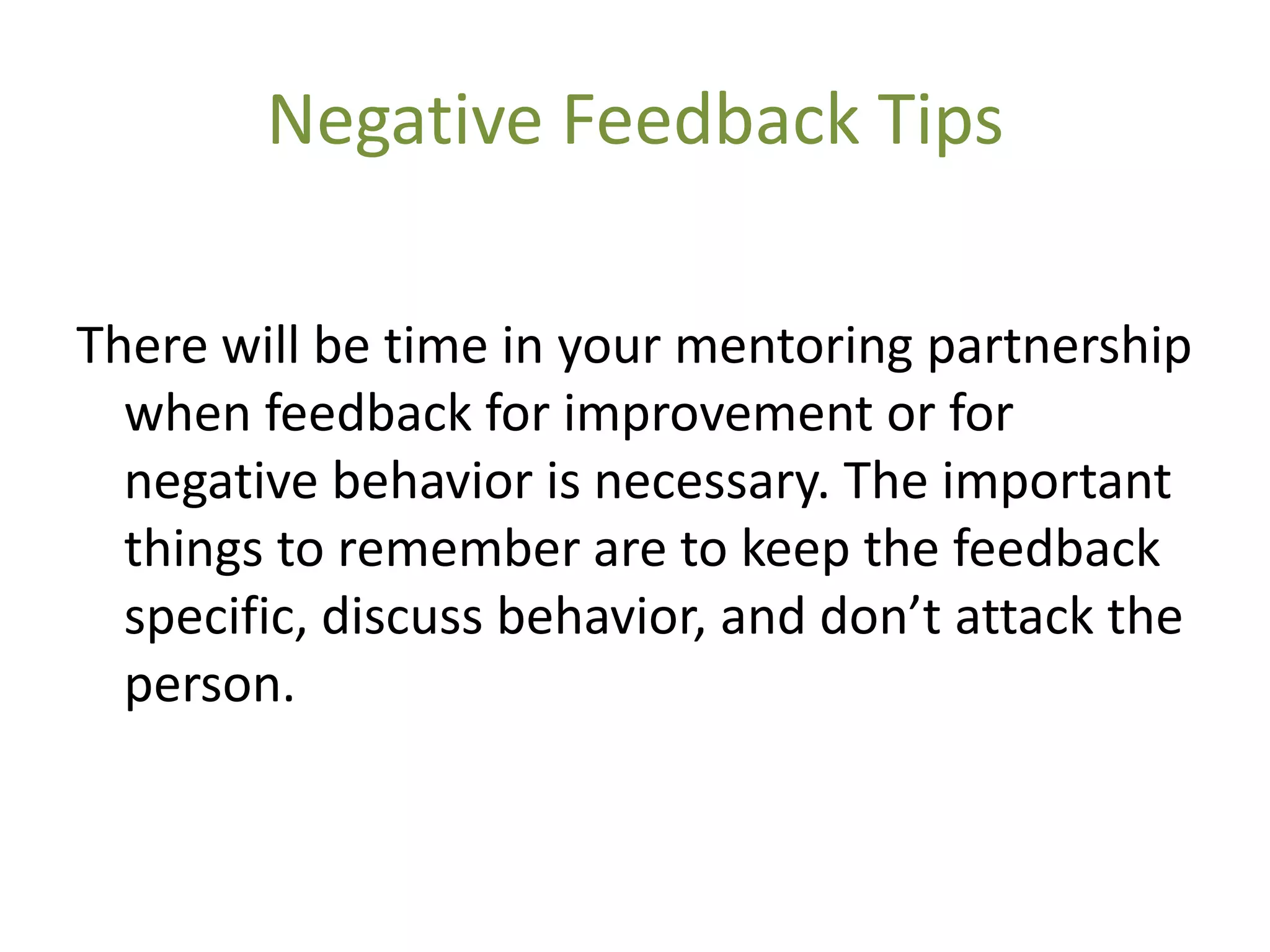 Negative Feedback Tips

There will be time in your mentoring partnership
  when feedback for improvement or for
  negative behavior is necessary. The important
  things to remember are to keep the feedback
  specific, discuss behavior, and don’t attack the
  person.
 