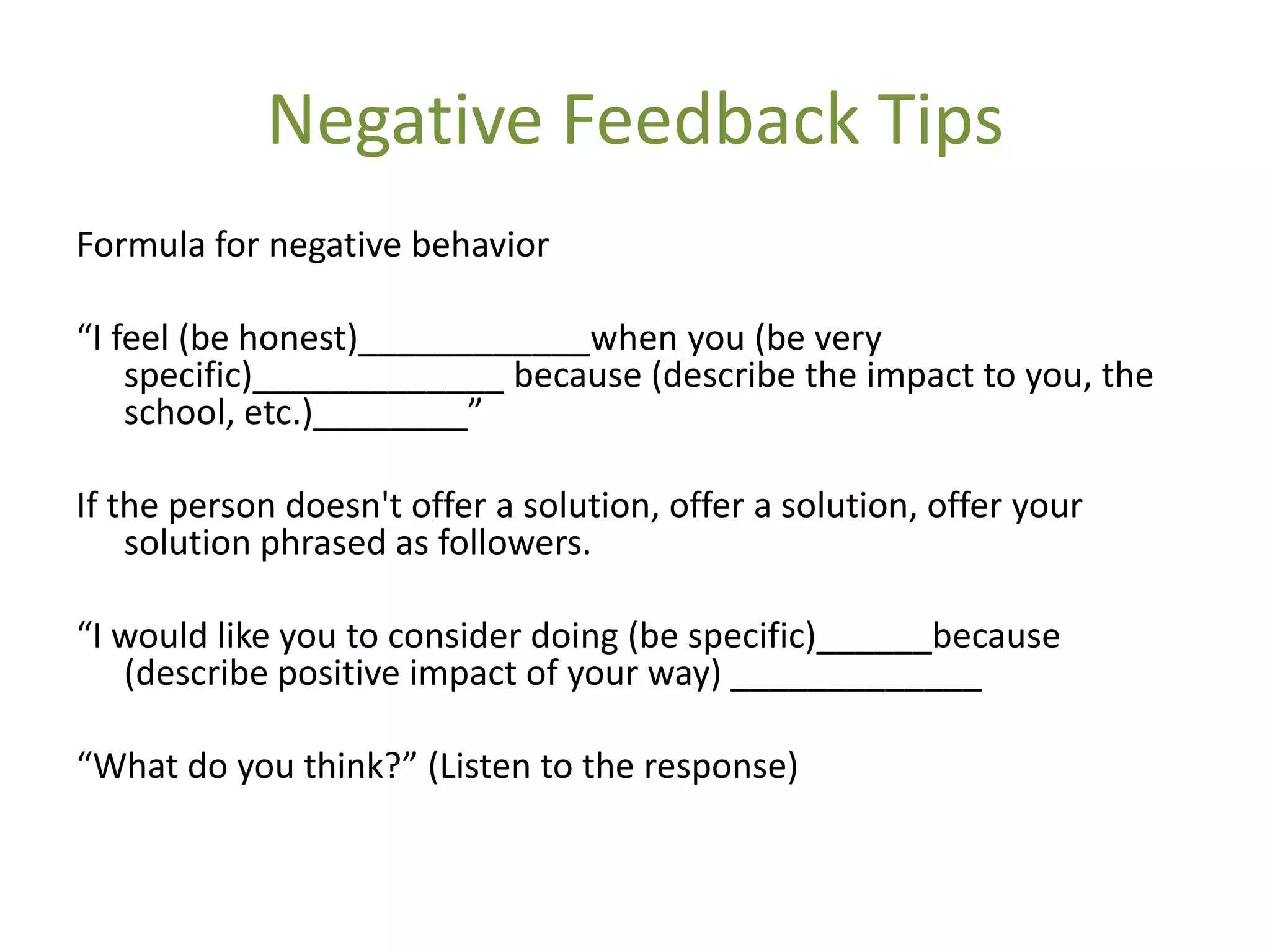 Negative Feedback Tips
Formula for negative behavior

“I feel (be honest)____________when you (be very
    specific)_____________ because (describe the impact to you, the
    school, etc.)________”

If the person doesn't offer a solution, offer a solution, offer your
    solution phrased as followers.

“I would like you to consider doing (be specific)______because
   (describe positive impact of your way) _____________

“What do you think?” (Listen to the response)
 