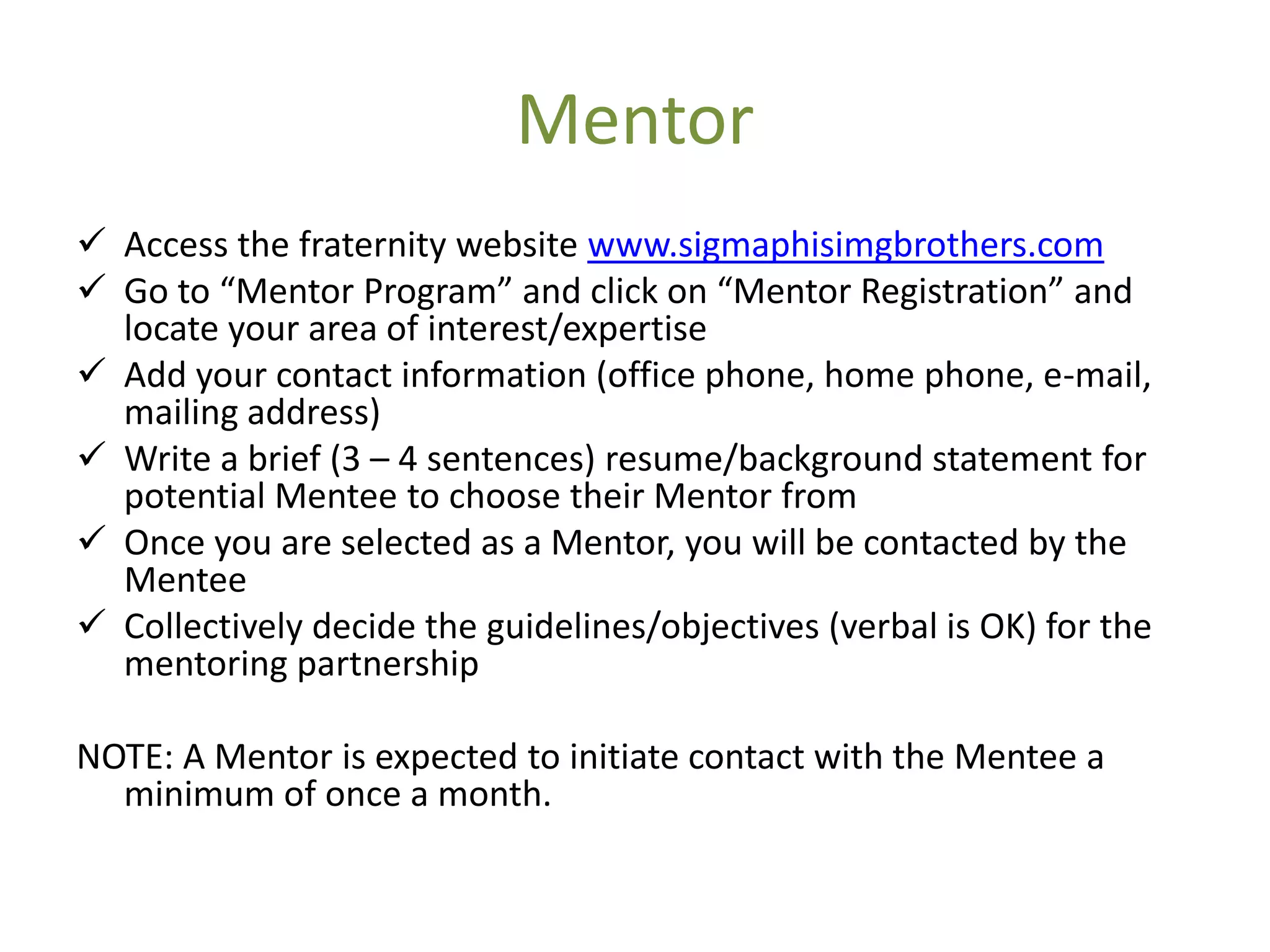 Mentor
 Access the fraternity website www.sigmaphisimgbrothers.com
 Go to “Mentor Program” and click on “Mentor Registration” and
  locate your area of interest/expertise
 Add your contact information (office phone, home phone, e-mail,
  mailing address)
 Write a brief (3 – 4 sentences) resume/background statement for
  potential Mentee to choose their Mentor from
 Once you are selected as a Mentor, you will be contacted by the
  Mentee
 Collectively decide the guidelines/objectives (verbal is OK) for the
  mentoring partnership

NOTE: A Mentor is expected to initiate contact with the Mentee a
  minimum of once a month.
 