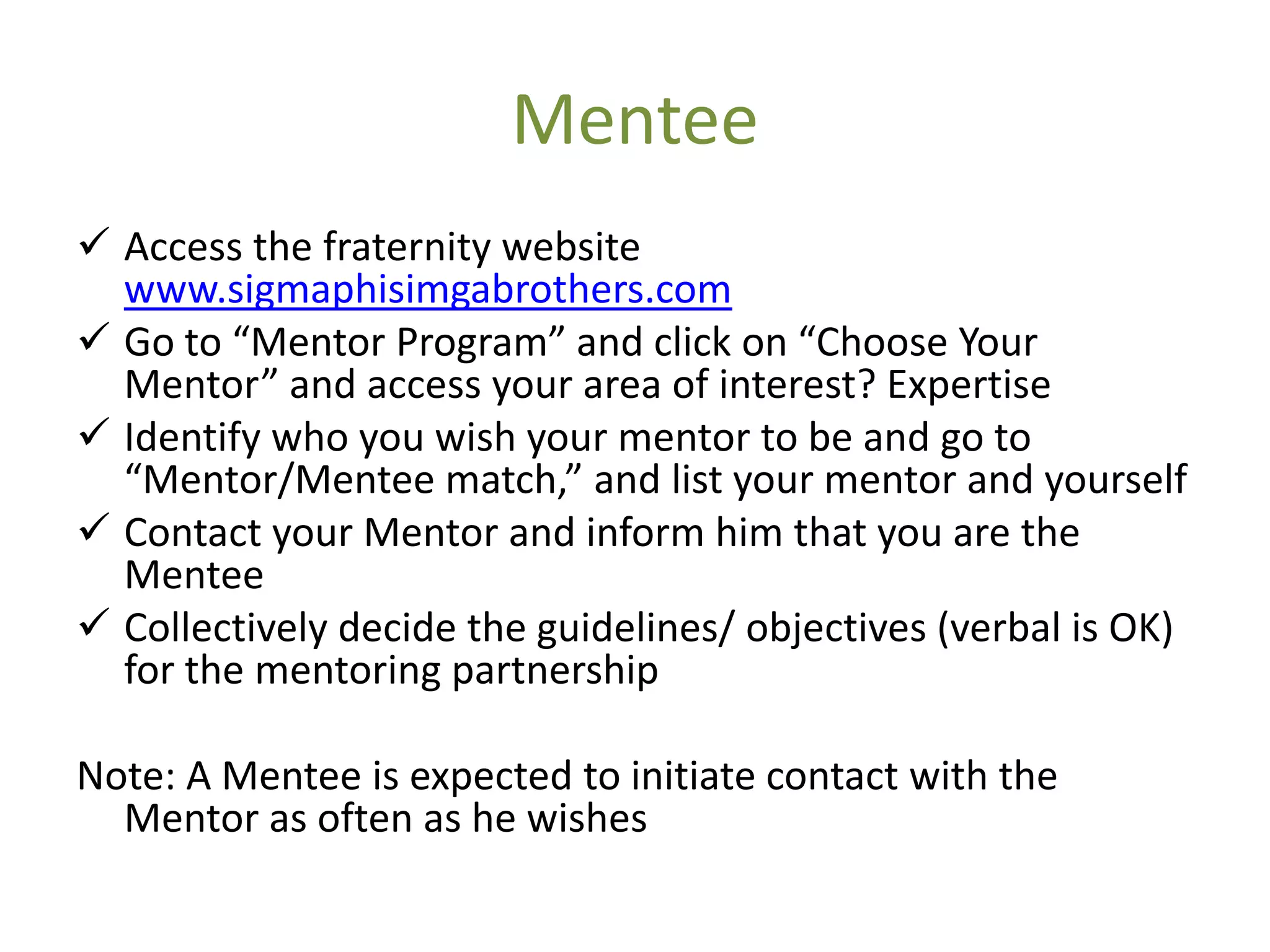 Mentee
 Access the fraternity website
  www.sigmaphisimgabrothers.com
 Go to “Mentor Program” and click on “Choose Your
  Mentor” and access your area of interest? Expertise
 Identify who you wish your mentor to be and go to
  “Mentor/Mentee match,” and list your mentor and yourself
 Contact your Mentor and inform him that you are the
  Mentee
 Collectively decide the guidelines/ objectives (verbal is OK)
  for the mentoring partnership

Note: A Mentee is expected to initiate contact with the
  Mentor as often as he wishes
 