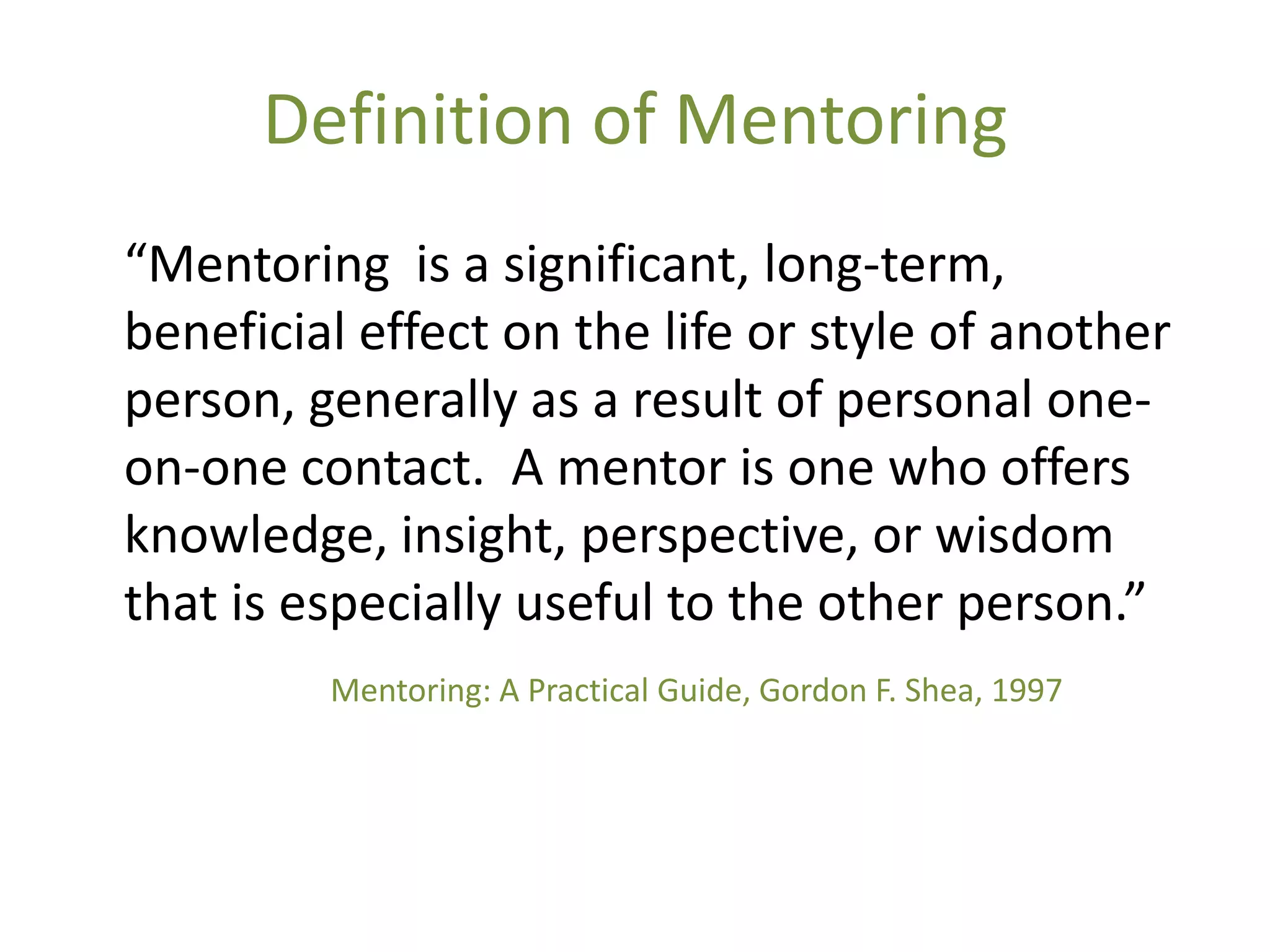 Definition of Mentoring
“Mentoring is a significant, long-term,
beneficial effect on the life or style of another
person, generally as a result of personal one-
on-one contact. A mentor is one who offers
knowledge, insight, perspective, or wisdom
that is especially useful to the other person.”
         Mentoring: A Practical Guide, Gordon F. Shea, 1997
 