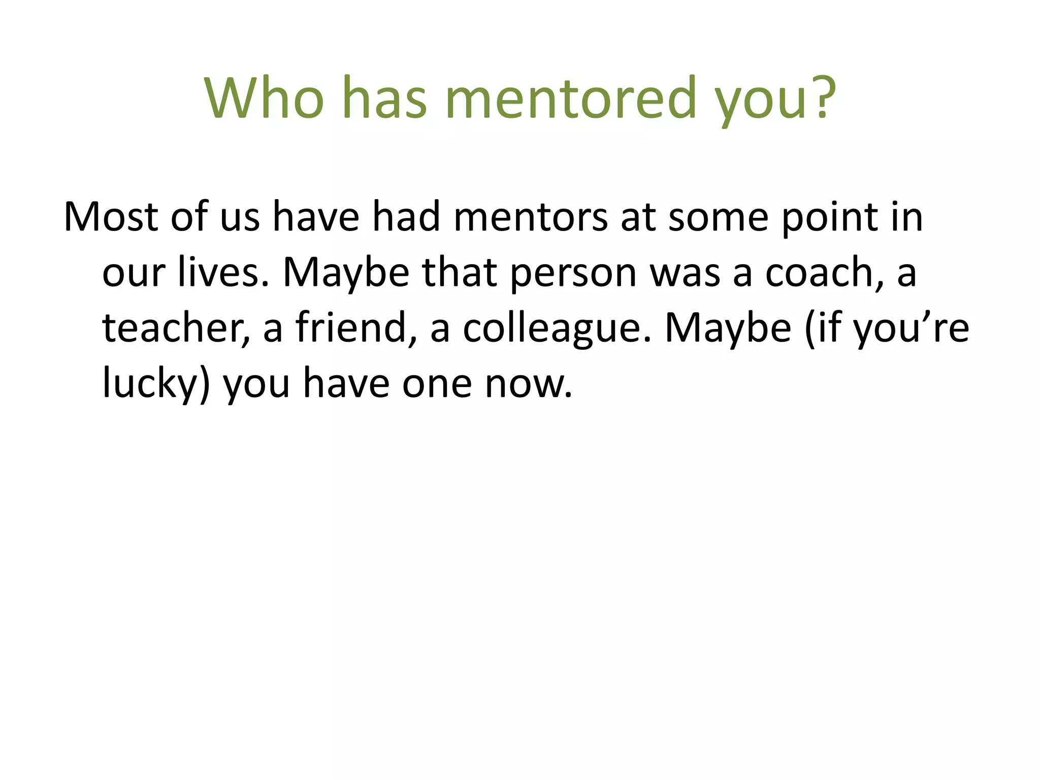 Who has mentored you?
Most of us have had mentors at some point in
 our lives. Maybe that person was a coach, a
 teacher, a friend, a colleague. Maybe (if you’re
 lucky) you have one now.
 